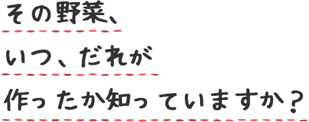 その野菜、 いつ、だれが 作ったか知っていますか？